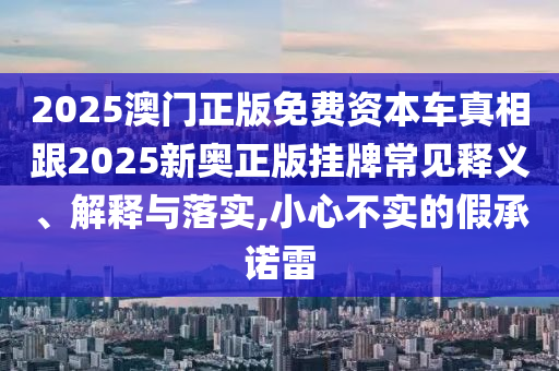 2025澳門正版免費資本車真相跟2025新奧正版掛牌常見釋義、解釋與落實,小心不實的假承諾雷